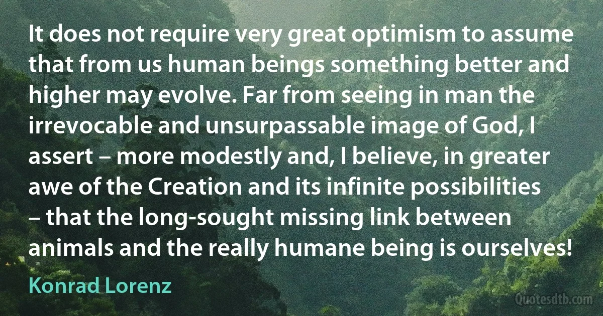 It does not require very great optimism to assume that from us human beings something better and higher may evolve. Far from seeing in man the irrevocable and unsurpassable image of God, I assert – more modestly and, I believe, in greater awe of the Creation and its infinite possibilities – that the long-sought missing link between animals and the really humane being is ourselves! (Konrad Lorenz)