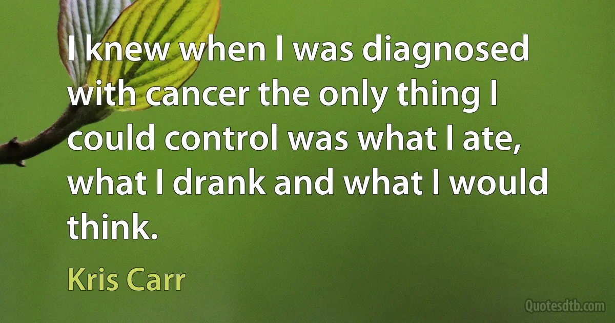 I knew when I was diagnosed with cancer the only thing I could control was what I ate, what I drank and what I would think. (Kris Carr)