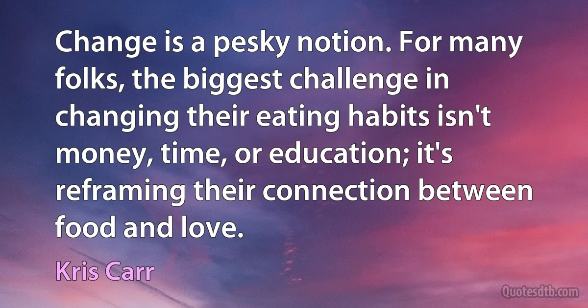 Change is a pesky notion. For many folks, the biggest challenge in changing their eating habits isn't money, time, or education; it's reframing their connection between food and love. (Kris Carr)