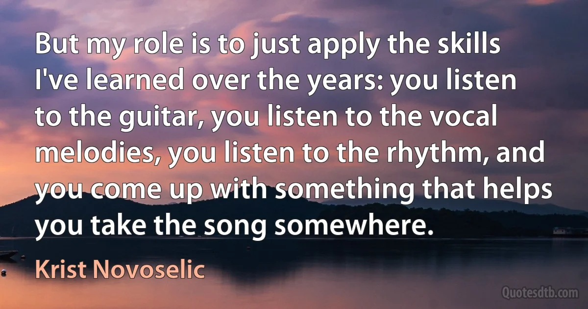 But my role is to just apply the skills I've learned over the years: you listen to the guitar, you listen to the vocal melodies, you listen to the rhythm, and you come up with something that helps you take the song somewhere. (Krist Novoselic)