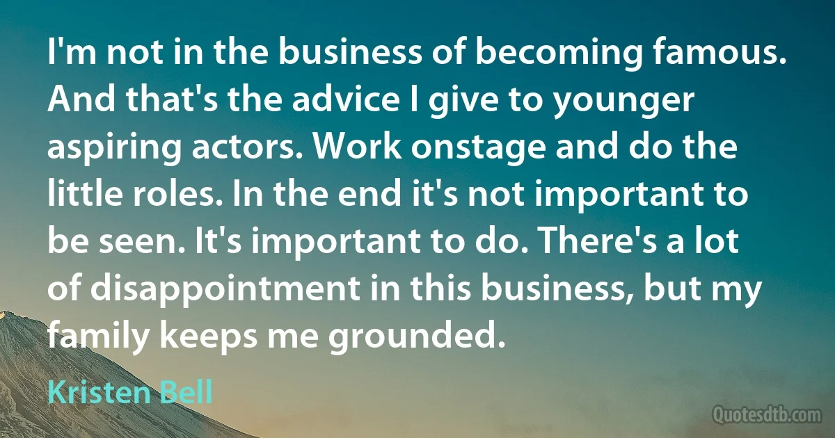 I'm not in the business of becoming famous. And that's the advice I give to younger aspiring actors. Work onstage and do the little roles. In the end it's not important to be seen. It's important to do. There's a lot of disappointment in this business, but my family keeps me grounded. (Kristen Bell)