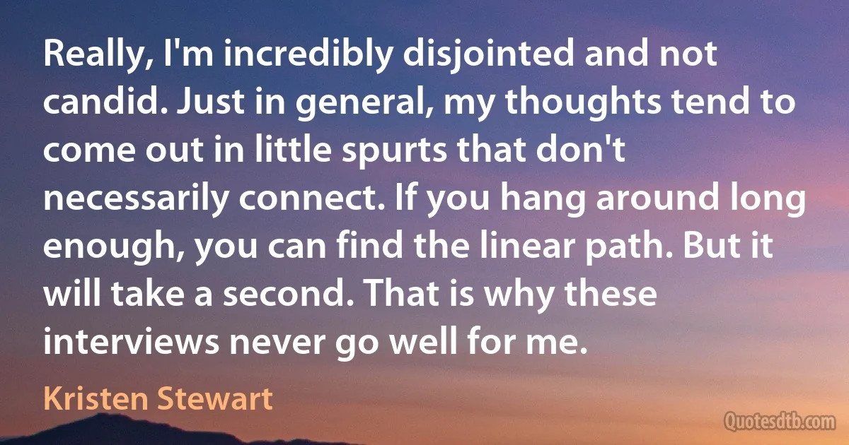 Really, I'm incredibly disjointed and not candid. Just in general, my thoughts tend to come out in little spurts that don't necessarily connect. If you hang around long enough, you can find the linear path. But it will take a second. That is why these interviews never go well for me. (Kristen Stewart)