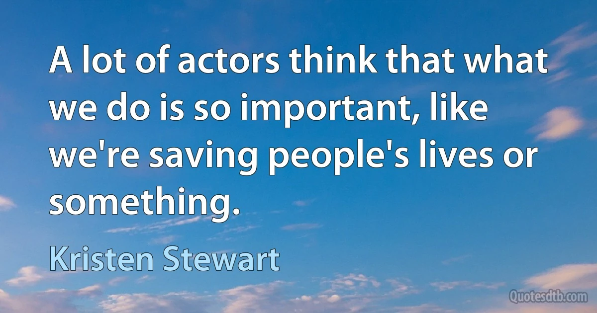 A lot of actors think that what we do is so important, like we're saving people's lives or something. (Kristen Stewart)