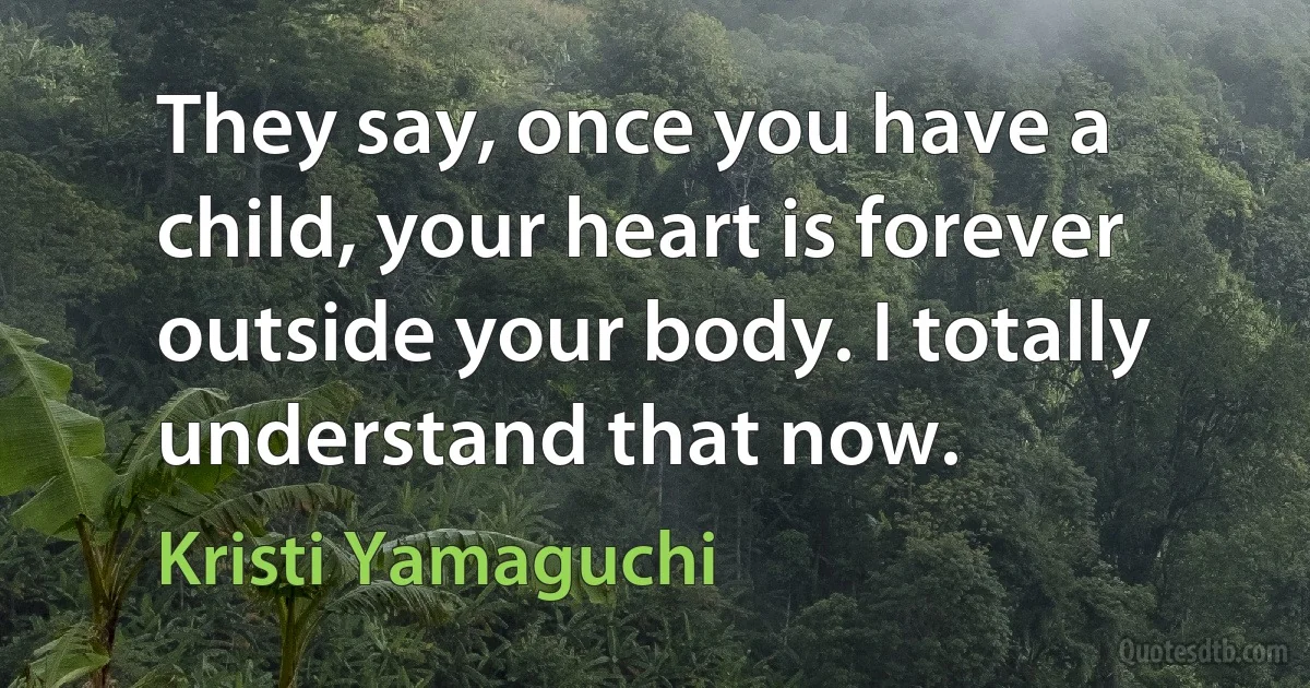 They say, once you have a child, your heart is forever outside your body. I totally understand that now. (Kristi Yamaguchi)