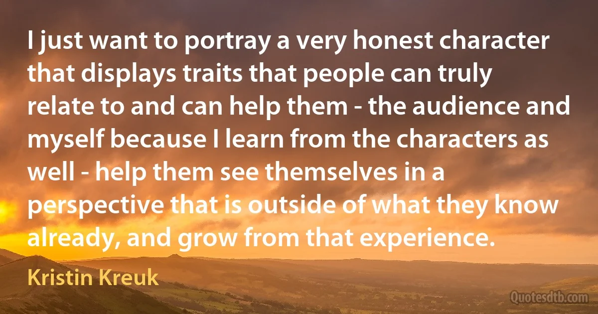 I just want to portray a very honest character that displays traits that people can truly relate to and can help them - the audience and myself because I learn from the characters as well - help them see themselves in a perspective that is outside of what they know already, and grow from that experience. (Kristin Kreuk)