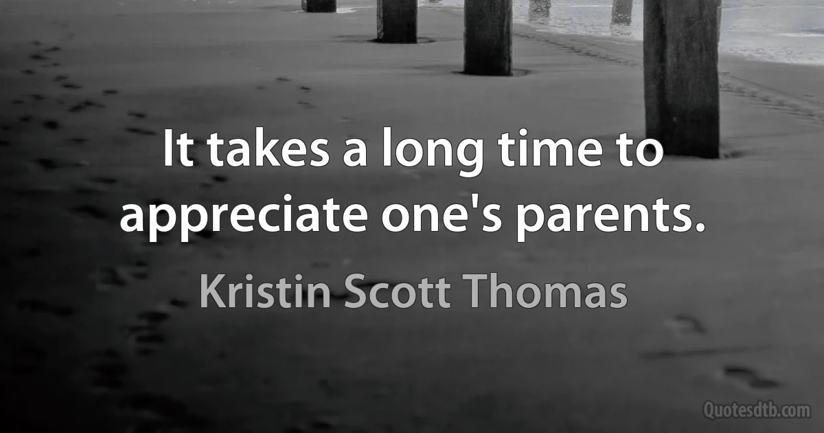 It takes a long time to appreciate one's parents. (Kristin Scott Thomas)