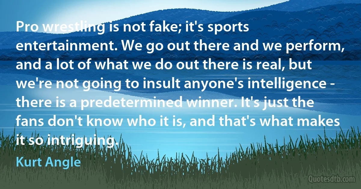 Pro wrestling is not fake; it's sports entertainment. We go out there and we perform, and a lot of what we do out there is real, but we're not going to insult anyone's intelligence - there is a predetermined winner. It's just the fans don't know who it is, and that's what makes it so intriguing. (Kurt Angle)