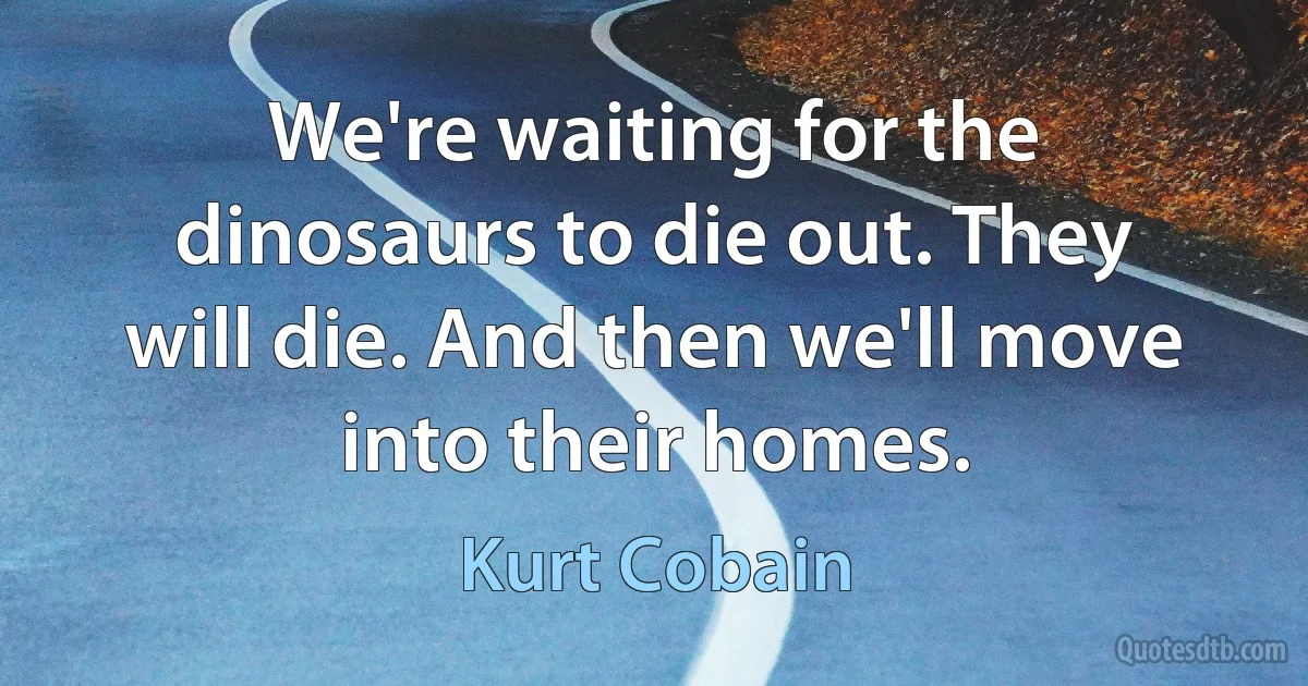 We're waiting for the dinosaurs to die out. They will die. And then we'll move into their homes. (Kurt Cobain)