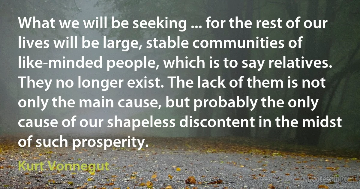 What we will be seeking ... for the rest of our lives will be large, stable communities of like-minded people, which is to say relatives. They no longer exist. The lack of them is not only the main cause, but probably the only cause of our shapeless discontent in the midst of such prosperity. (Kurt Vonnegut)