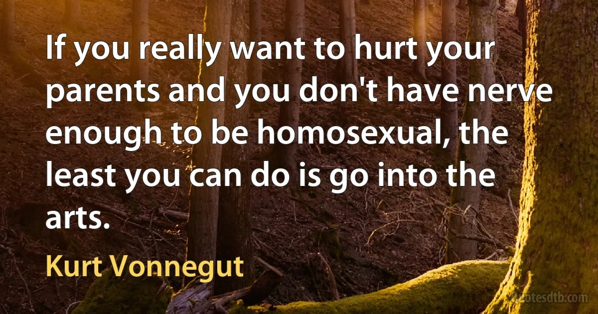 If you really want to hurt your parents and you don't have nerve enough to be homosexual, the least you can do is go into the arts. (Kurt Vonnegut)