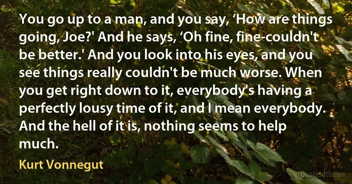 You go up to a man, and you say, ‘How are things going, Joe?' And he says, ‘Oh fine, fine-couldn't be better.' And you look into his eyes, and you see things really couldn't be much worse. When you get right down to it, everybody's having a perfectly lousy time of it, and I mean everybody. And the hell of it is, nothing seems to help much. (Kurt Vonnegut)