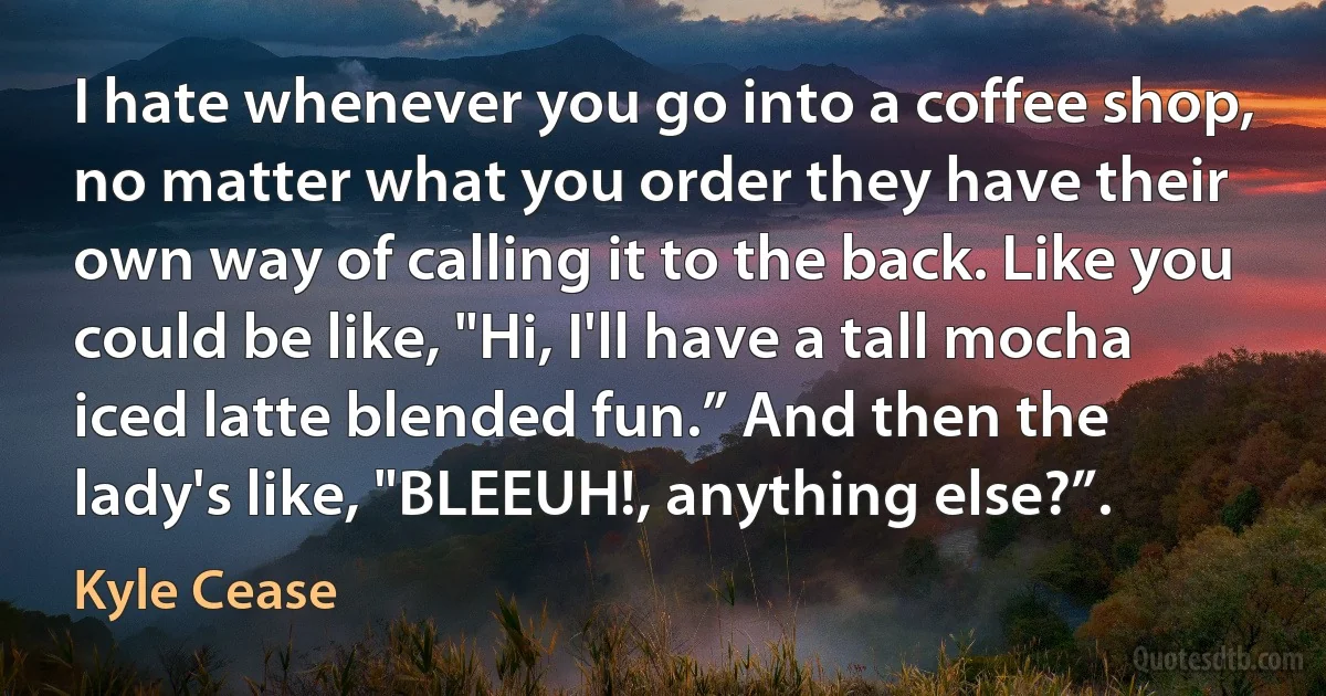 I hate whenever you go into a coffee shop, no matter what you order they have their own way of calling it to the back. Like you could be like, "Hi, I'll have a tall mocha iced latte blended fun.” And then the lady's like, "BLEEUH!, anything else?”. (Kyle Cease)