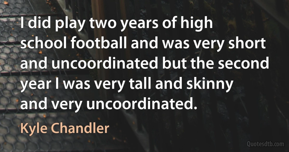 I did play two years of high school football and was very short and uncoordinated but the second year I was very tall and skinny and very uncoordinated. (Kyle Chandler)