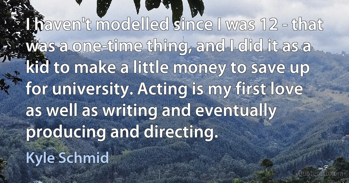 I haven't modelled since I was 12 - that was a one-time thing, and I did it as a kid to make a little money to save up for university. Acting is my first love as well as writing and eventually producing and directing. (Kyle Schmid)