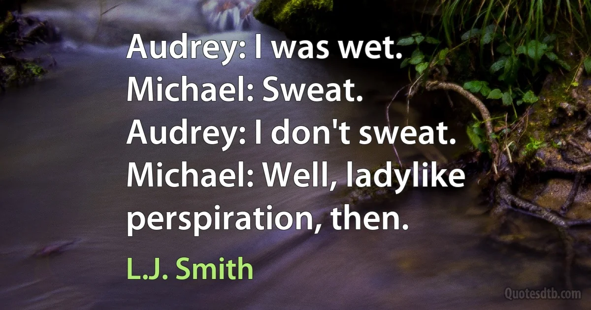 Audrey: I was wet.
Michael: Sweat.
Audrey: I don't sweat.
Michael: Well, ladylike perspiration, then. (L.J. Smith)