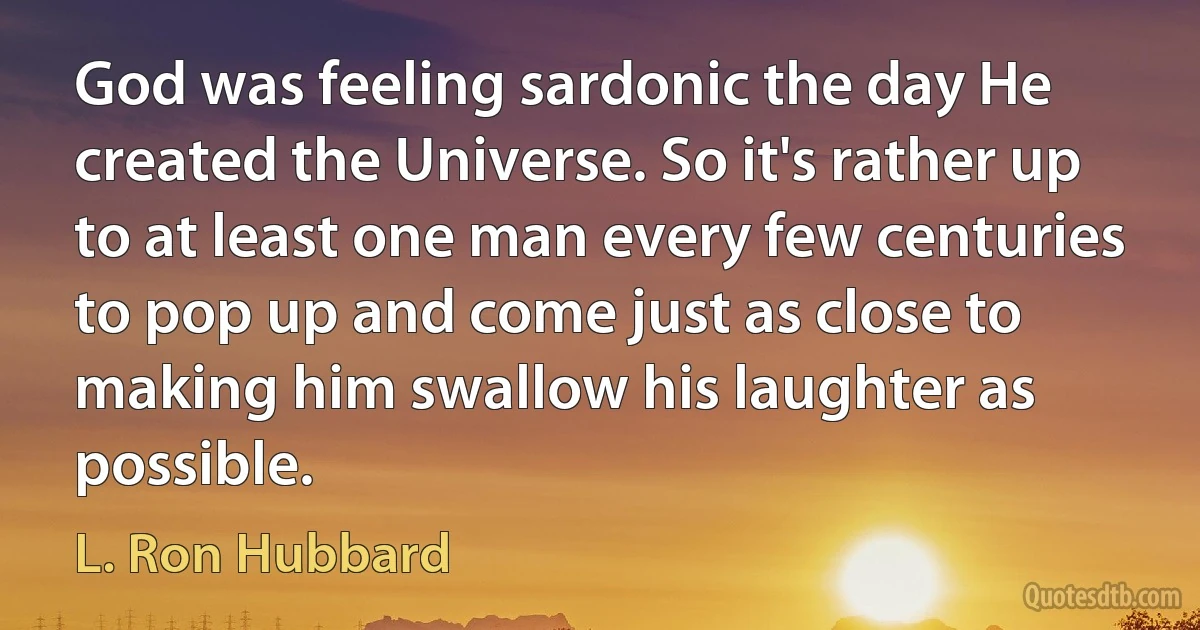 God was feeling sardonic the day He created the Universe. So it's rather up to at least one man every few centuries to pop up and come just as close to making him swallow his laughter as possible. (L. Ron Hubbard)