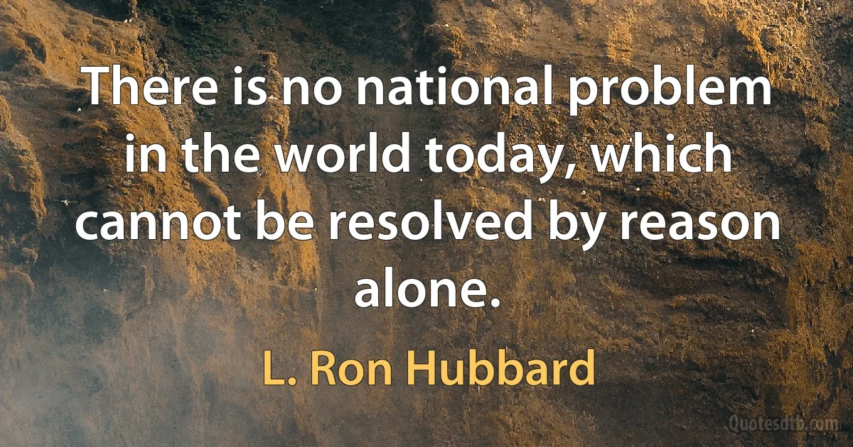 There is no national problem in the world today, which cannot be resolved by reason alone. (L. Ron Hubbard)