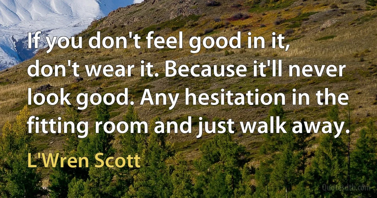 If you don't feel good in it, don't wear it. Because it'll never look good. Any hesitation in the fitting room and just walk away. (L'Wren Scott)