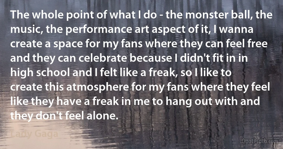 The whole point of what I do - the monster ball, the music, the performance art aspect of it, I wanna create a space for my fans where they can feel free and they can celebrate because I didn't fit in in high school and I felt like a freak, so I like to create this atmosphere for my fans where they feel like they have a freak in me to hang out with and they don't feel alone. (Lady Gaga)