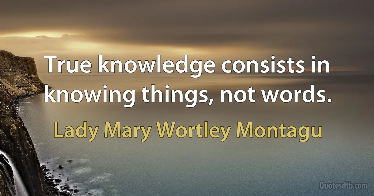 True knowledge consists in knowing things, not words. (Lady Mary Wortley Montagu)