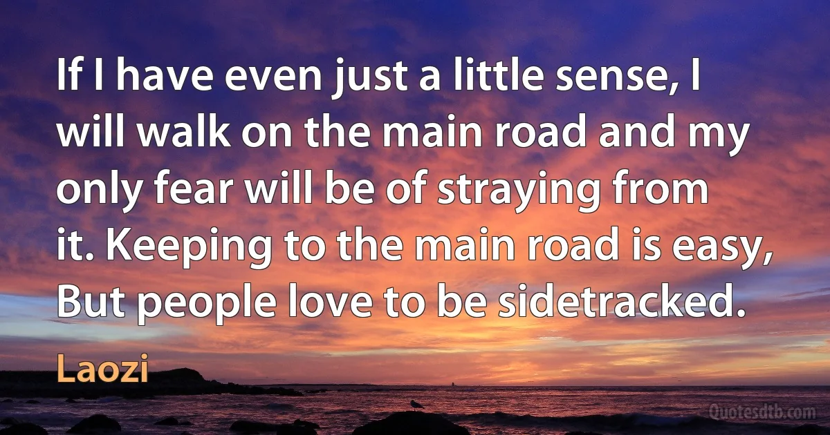 If I have even just a little sense, I will walk on the main road and my only fear will be of straying from it. Keeping to the main road is easy, But people love to be sidetracked. (Laozi)