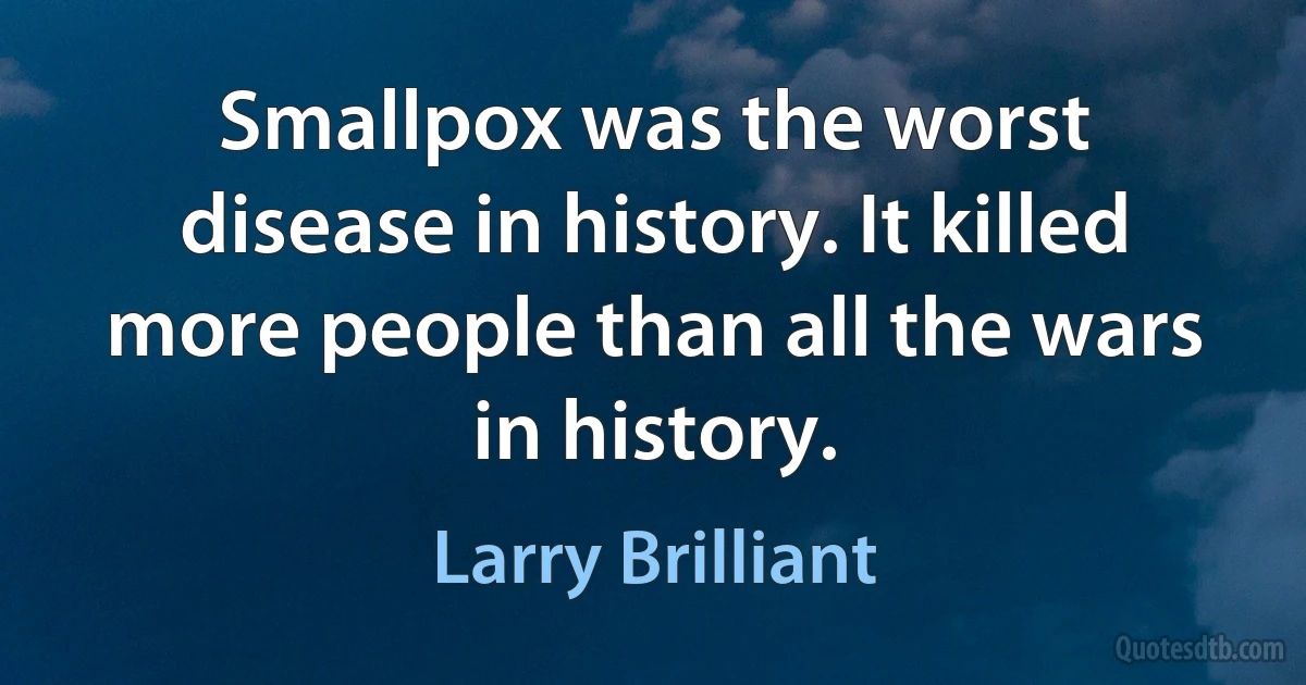 Smallpox was the worst disease in history. It killed more people than all the wars in history. (Larry Brilliant)