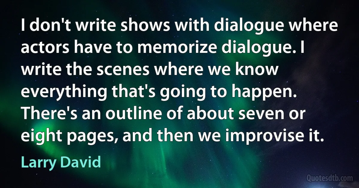 I don't write shows with dialogue where actors have to memorize dialogue. I write the scenes where we know everything that's going to happen. There's an outline of about seven or eight pages, and then we improvise it. (Larry David)