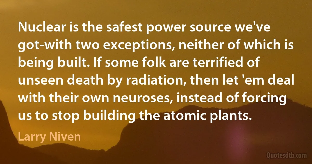 Nuclear is the safest power source we've got-with two exceptions, neither of which is being built. If some folk are terrified of unseen death by radiation, then let 'em deal with their own neuroses, instead of forcing us to stop building the atomic plants. (Larry Niven)