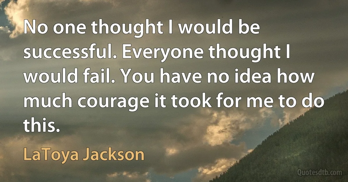 No one thought I would be successful. Everyone thought I would fail. You have no idea how much courage it took for me to do this. (LaToya Jackson)