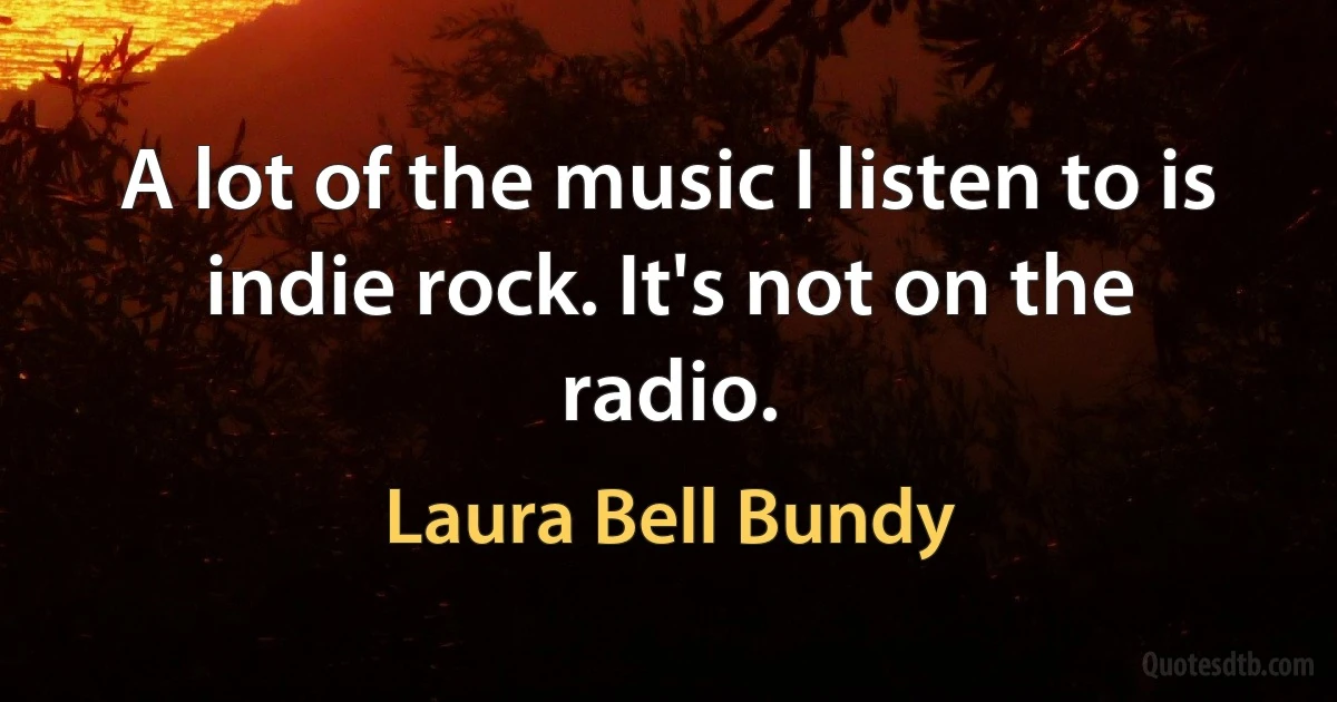 A lot of the music I listen to is indie rock. It's not on the radio. (Laura Bell Bundy)