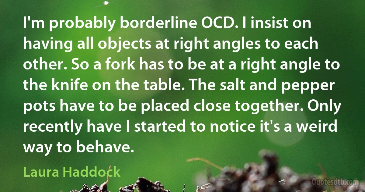 I'm probably borderline OCD. I insist on having all objects at right angles to each other. So a fork has to be at a right angle to the knife on the table. The salt and pepper pots have to be placed close together. Only recently have I started to notice it's a weird way to behave. (Laura Haddock)