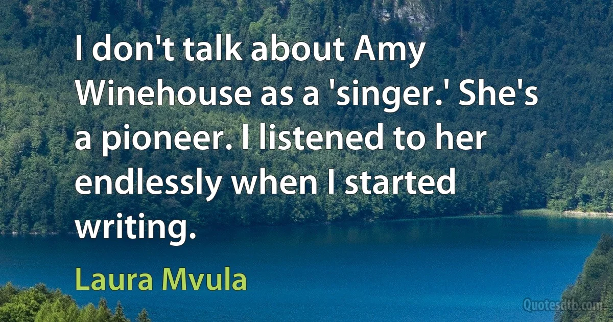 I don't talk about Amy Winehouse as a 'singer.' She's a pioneer. I listened to her endlessly when I started writing. (Laura Mvula)