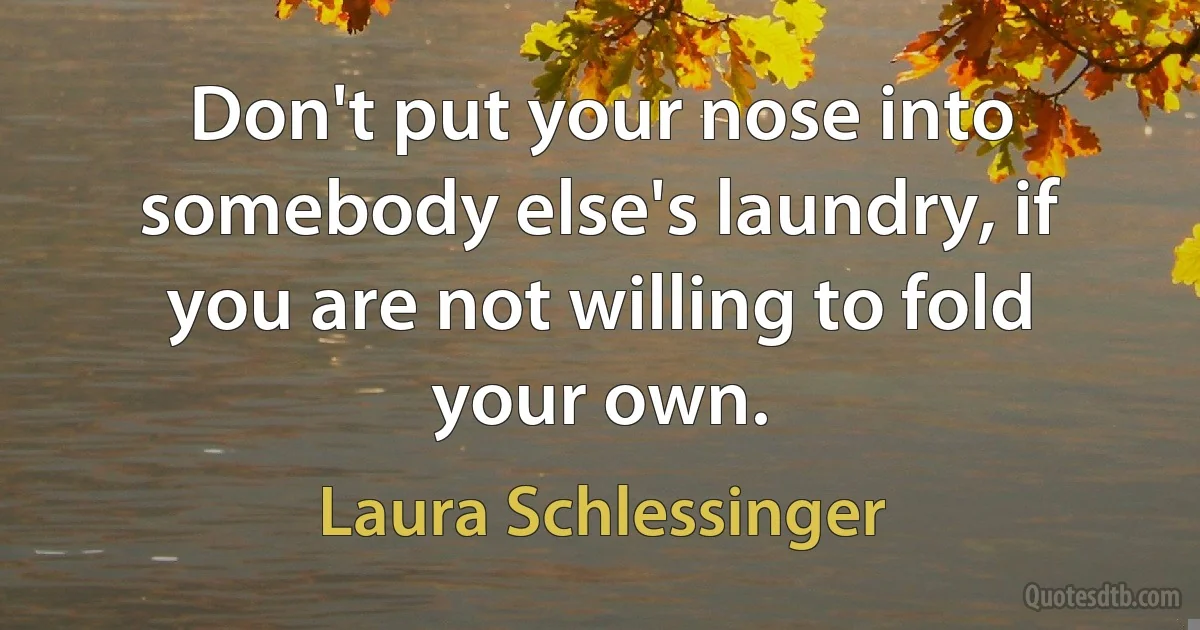 Don't put your nose into somebody else's laundry, if you are not willing to fold your own. (Laura Schlessinger)