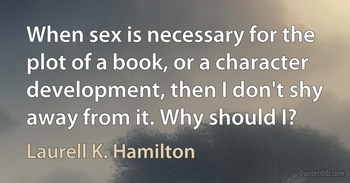 When sex is necessary for the plot of a book, or a character development, then I don't shy away from it. Why should I? (Laurell K. Hamilton)