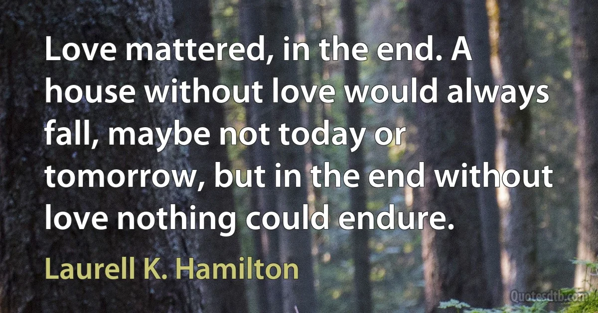 Love mattered, in the end. A house without love would always fall, maybe not today or tomorrow, but in the end without love nothing could endure. (Laurell K. Hamilton)