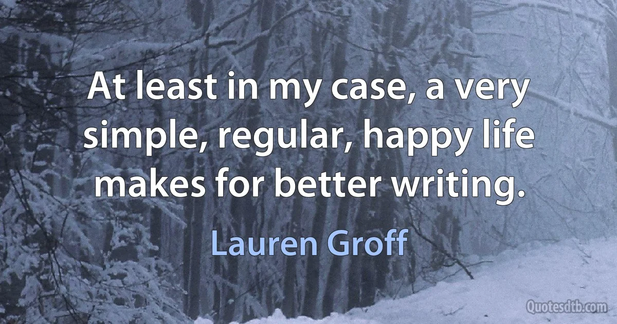 At least in my case, a very simple, regular, happy life makes for better writing. (Lauren Groff)