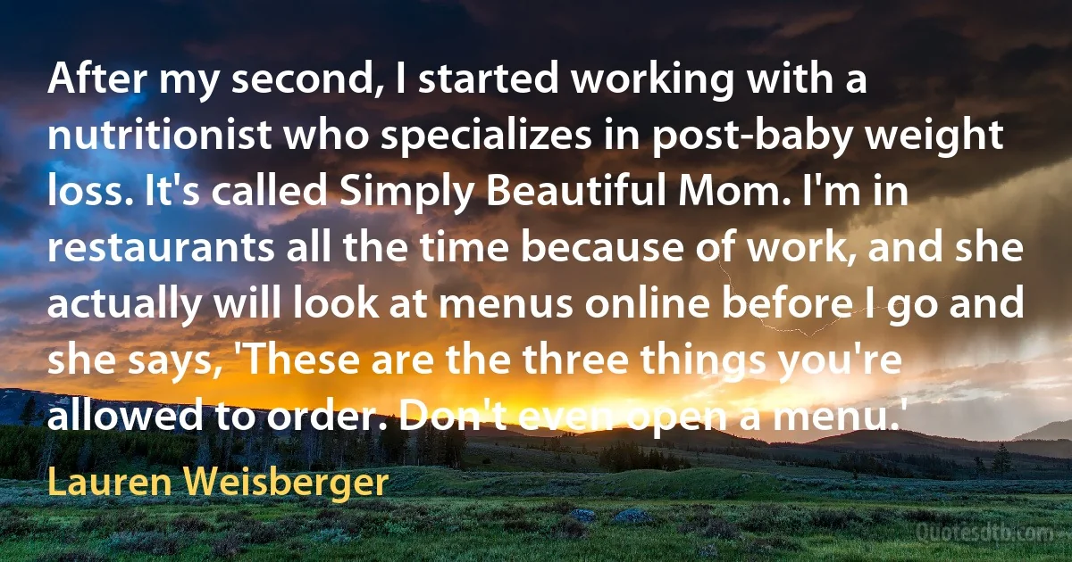 After my second, I started working with a nutritionist who specializes in post-baby weight loss. It's called Simply Beautiful Mom. I'm in restaurants all the time because of work, and she actually will look at menus online before I go and she says, 'These are the three things you're allowed to order. Don't even open a menu.' (Lauren Weisberger)