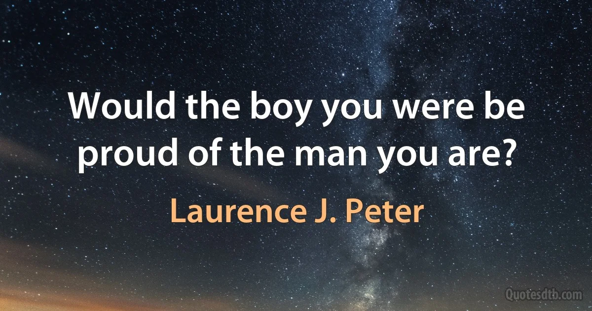 Would the boy you were be proud of the man you are? (Laurence J. Peter)