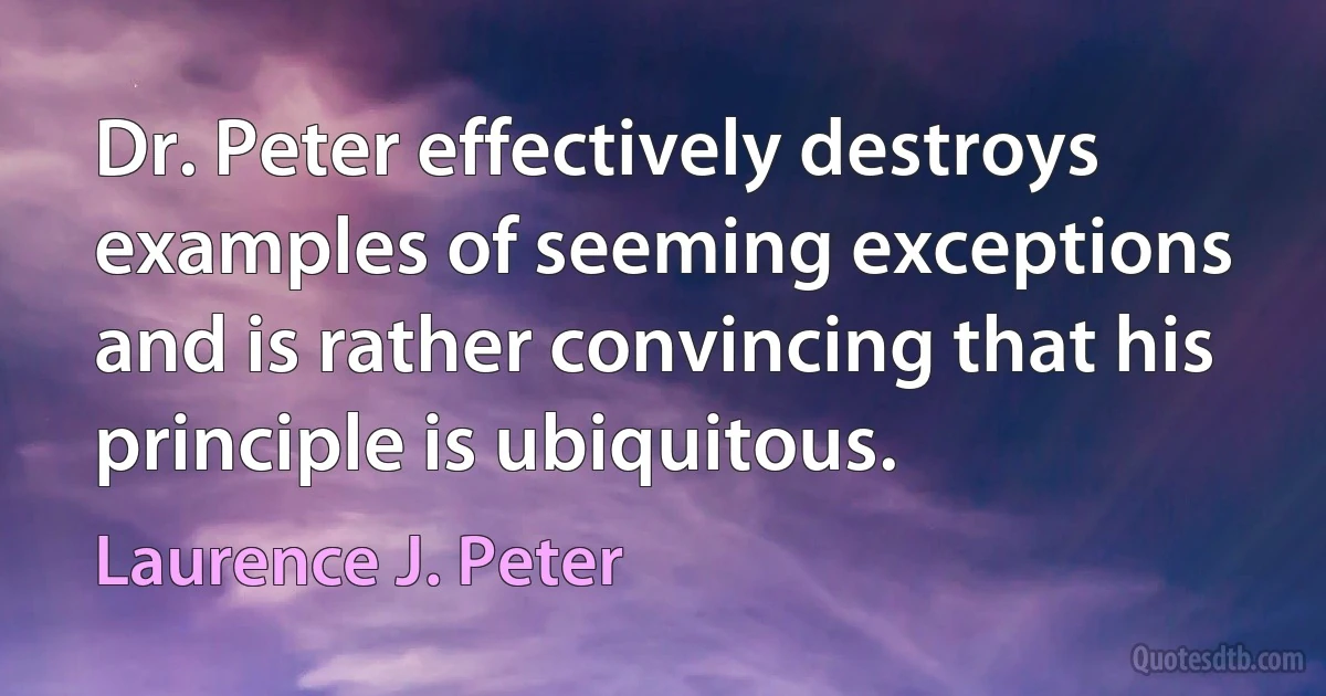 Dr. Peter effectively destroys examples of seeming exceptions and is rather convincing that his principle is ubiquitous. (Laurence J. Peter)