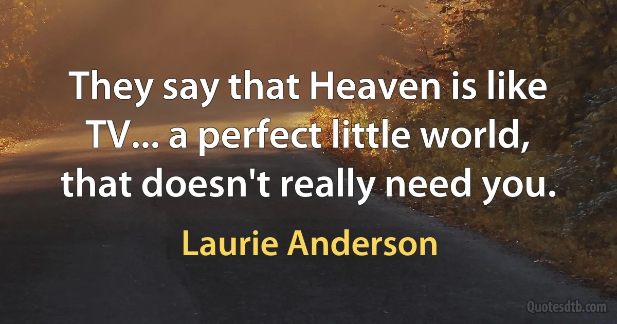 They say that Heaven is like TV... a perfect little world, that doesn't really need you. (Laurie Anderson)