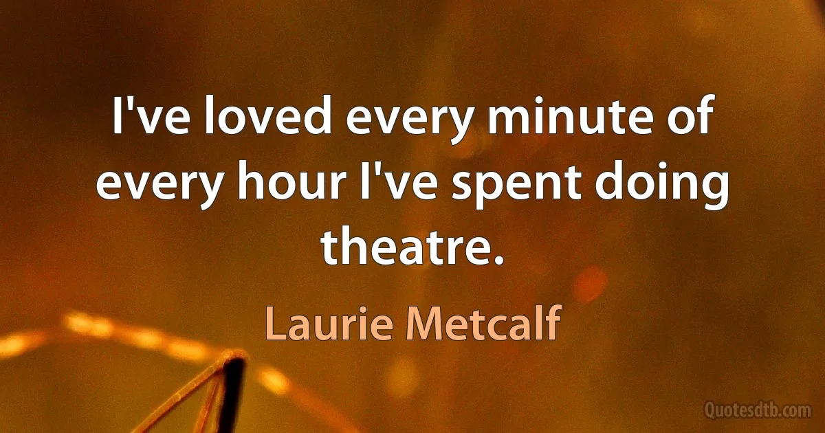 I've loved every minute of every hour I've spent doing theatre. (Laurie Metcalf)