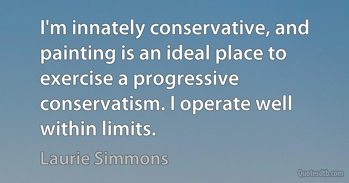 I'm innately conservative, and painting is an ideal place to exercise a progressive conservatism. I operate well within limits. (Laurie Simmons)