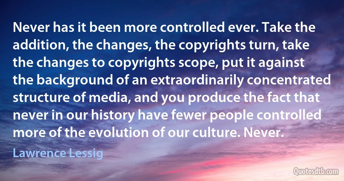 Never has it been more controlled ever. Take the addition, the changes, the copyrights turn, take the changes to copyrights scope, put it against the background of an extraordinarily concentrated structure of media, and you produce the fact that never in our history have fewer people controlled more of the evolution of our culture. Never. (Lawrence Lessig)