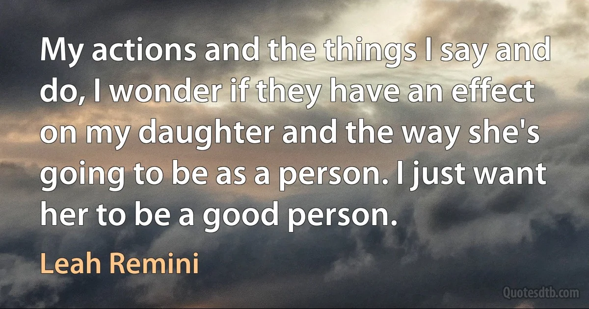 My actions and the things I say and do, I wonder if they have an effect on my daughter and the way she's going to be as a person. I just want her to be a good person. (Leah Remini)