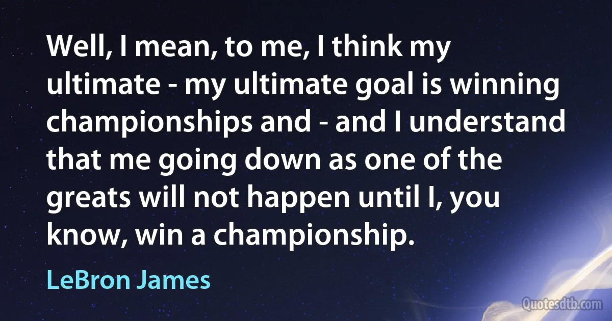 Well, I mean, to me, I think my ultimate - my ultimate goal is winning championships and - and I understand that me going down as one of the greats will not happen until I, you know, win a championship. (LeBron James)