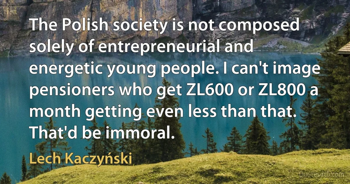 The Polish society is not composed solely of entrepreneurial and energetic young people. I can't image pensioners who get ZL600 or ZL800 a month getting even less than that. That'd be immoral. (Lech Kaczyński)