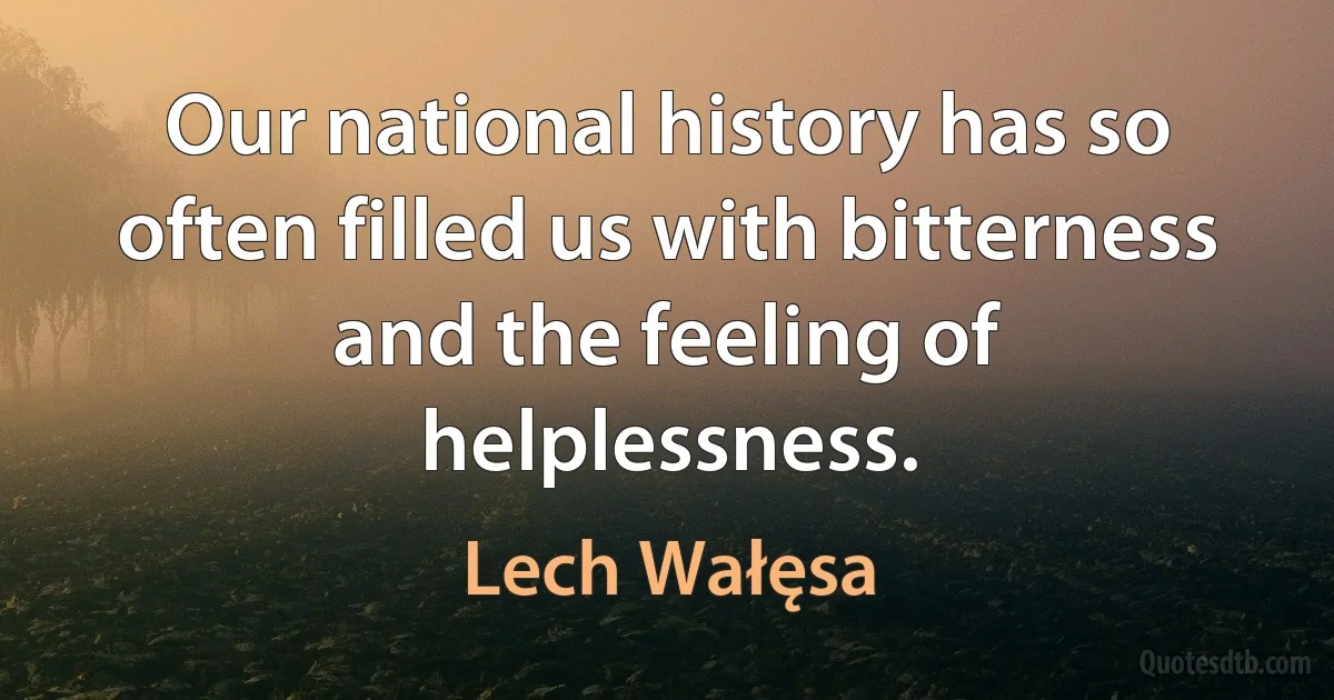 Our national history has so often filled us with bitterness and the feeling of helplessness. (Lech Wałęsa)