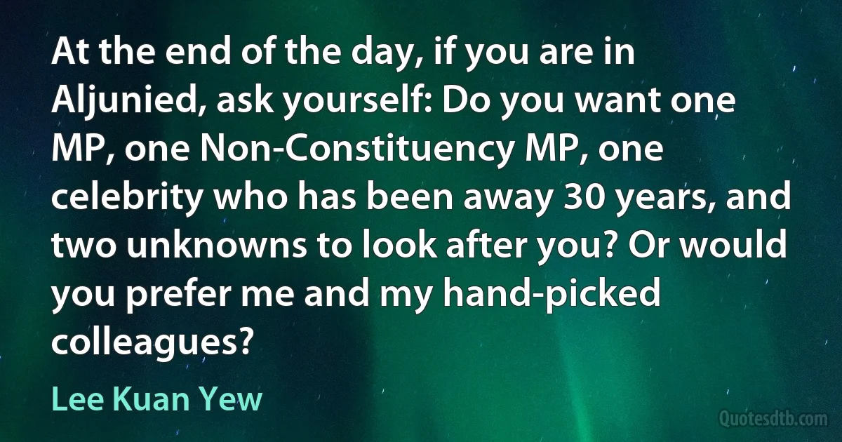 At the end of the day, if you are in Aljunied, ask yourself: Do you want one MP, one Non-Constituency MP, one celebrity who has been away 30 years, and two unknowns to look after you? Or would you prefer me and my hand-picked colleagues? (Lee Kuan Yew)