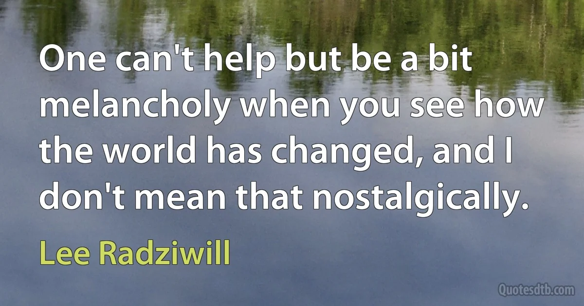 One can't help but be a bit melancholy when you see how the world has changed, and I don't mean that nostalgically. (Lee Radziwill)