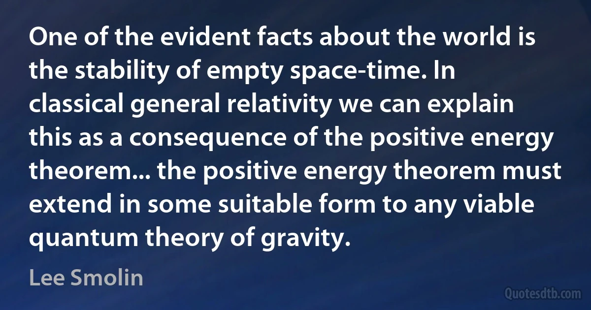 One of the evident facts about the world is the stability of empty space-time. In classical general relativity we can explain this as a consequence of the positive energy theorem... the positive energy theorem must extend in some suitable form to any viable quantum theory of gravity. (Lee Smolin)